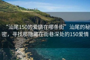 “汕尾150的愛情在哪條街”汕尾的秘密，尋找那隱藏在街巷深處的150愛情