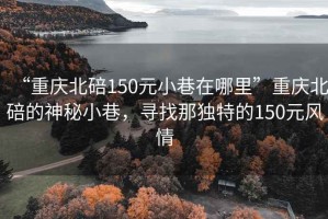 “重慶北碚150元小巷在哪里”重慶北碚的神秘小巷，尋找那獨(dú)特的150元風(fēng)情