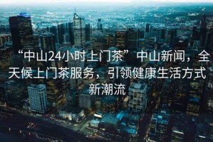 “中山24小時(shí)上門茶”中山新聞，全天候上門茶服務(wù)，引領(lǐng)健康生活方式新潮流