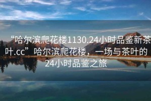 “哈爾濱爬花樓1130.24小時(shí)品鑒新茶葉.cc”哈爾濱爬花樓，一場(chǎng)與茶葉的24小時(shí)品鑒之旅