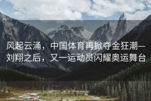 風(fēng)起云涌，中國(guó)體育再掀奪金狂潮—?jiǎng)⑾柚螅忠贿\(yùn)動(dòng)員閃耀奧運(yùn)舞臺(tái)