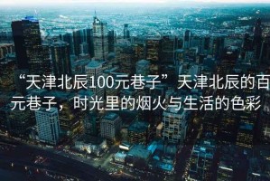 “天津北辰100元巷子”天津北辰的百元巷子，時光里的煙火與生活的色彩