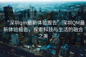 “深圳qm最新體驗(yàn)報(bào)告”深圳QM最新體驗(yàn)報(bào)告，探索科技與生活的融合之美