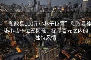 “和政縣100元小巷子位置”和政縣神秘小巷子位置揭曉，探尋百元之內(nèi)的獨(dú)特風(fēng)情