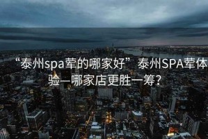 “泰州spa葷的哪家好”泰州SPA葷體驗(yàn)—哪家店更勝一籌？