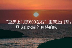 “重慶上門茶600左右”重慶上門茶，品味山水間的獨(dú)特韻味