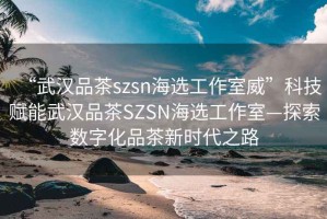 “武漢品茶szsn海選工作室威”科技賦能武漢品茶SZSN海選工作室—探索數(shù)字化品茶新時代之路