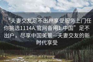 “夫妻交友足不出戶享受服務上門任你挑選1114A.官網(wǎng)備用1.中國”足不出戶，盡享中國美景—夫妻交友的新時代享受