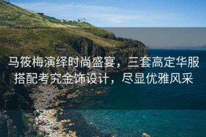 馬筱梅演繹時(shí)尚盛宴，三套高定華服搭配考究金飾設(shè)計(jì)，盡顯優(yōu)雅風(fēng)采