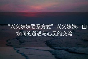 “興義妹妹聯(lián)系方式”興義妹妹，山水間的邂逅與心靈的交流
