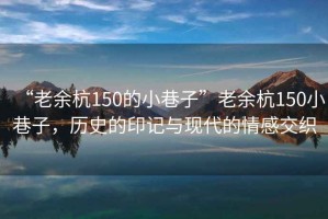 “老余杭150的小巷子”老余杭150小巷子，歷史的印記與現(xiàn)代的情感交織