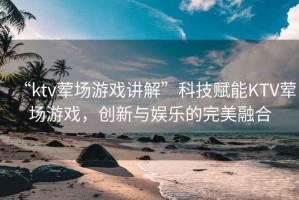 “ktv葷場(chǎng)游戲講解”科技賦能KTV葷場(chǎng)游戲，創(chuàng)新與娛樂(lè)的完美融合