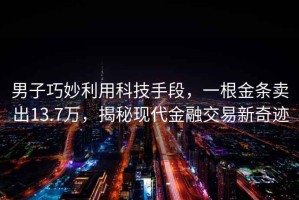 男子巧妙利用科技手段，一根金條賣出13.7萬，揭秘現(xiàn)代金融交易新奇跡