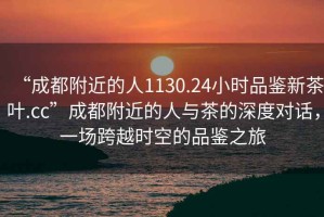 “成都附近的人1130.24小時品鑒新茶葉.cc”成都附近的人與茶的深度對話，一場跨越時空的品鑒之旅