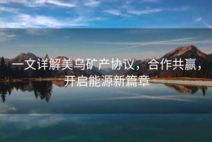 一文詳解美烏礦產(chǎn)協(xié)議，合作共贏，開啟能源新篇章