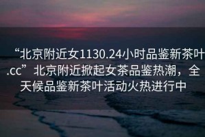 “北京附近女1130.24小時品鑒新茶葉.cc”北京附近掀起女茶品鑒熱潮，全天候品鑒新茶葉活動火熱進行中