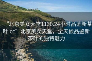 “北京美女天堂1130.24小時(shí)品鑒新茶葉.cc”北京美女天堂，全天候品鑒新茶葉的獨(dú)特魅力