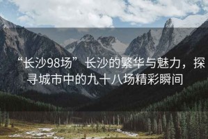 “長(zhǎng)沙98場(chǎng)”長(zhǎng)沙的繁華與魅力，探尋城市中的九十八場(chǎng)精彩瞬間
