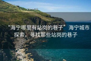 “海寧哪里有站崗的巷子”海寧城市探索，尋找那些站崗的巷子
