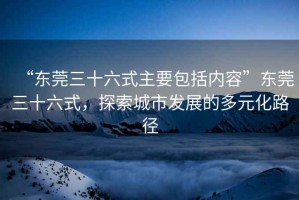 “東莞三十六式主要包括內(nèi)容”東莞三十六式，探索城市發(fā)展的多元化路徑
