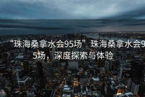 “珠海桑拿水會95場”珠海桑拿水會95場，深度探索與體驗(yàn)