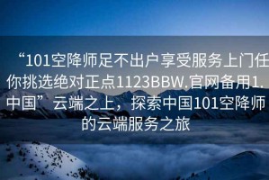“101空降師足不出戶享受服務(wù)上門任你挑選絕對(duì)正點(diǎn)1123BBW.官網(wǎng)備用1.中國”云端之上，探索中國101空降師的云端服務(wù)之旅