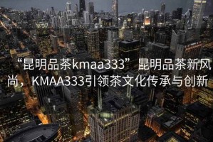 “昆明品茶kmaa333”昆明品茶新風尚，KMAA333引領茶文化傳承與創(chuàng)新