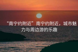 “南寧約附近”南寧約附近，城市魅力與周邊游的樂趣