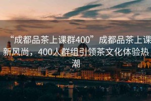 “成都品茶上課群400”成都品茶上課新風(fēng)尚，400人群組引領(lǐng)茶文化體驗(yàn)熱潮