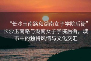 “長沙玉南路和湖南女子學(xué)院后街”長沙玉南路與湖南女子學(xué)院后街，城市中的獨特風(fēng)情與文化交匯
