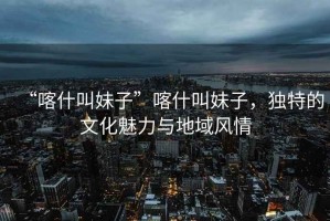 “喀什叫妹子”喀什叫妹子，獨特的文化魅力與地域風(fēng)情