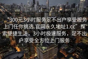 “300元3小時(shí)服務(wù)足不出戶享受服務(wù)上門任你挑選.官網(wǎng)永久地址1.cc”探索便捷生活，3小時(shí)極速服務(wù)，足不出戶享受全方位上門服務(wù)