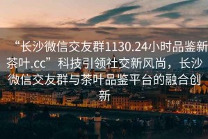 “長沙微信交友群1130.24小時品鑒新茶葉.cc”科技引領(lǐng)社交新風(fēng)尚，長沙微信交友群與茶葉品鑒平臺的融合創(chuàng)新