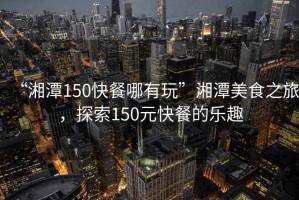 “湘潭150快餐哪有玩”湘潭美食之旅，探索150元快餐的樂趣