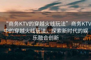 “商務(wù)KTV的穿越火線玩法”商務(wù)KTV中的穿越火線玩法，探索新時代的娛樂融合創(chuàng)新