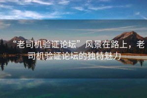 “老司機驗證論壇”風景在路上，老司機驗證論壇的獨特魅力