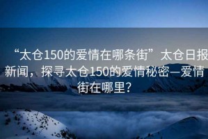 “太倉150的愛情在哪條街”太倉日報新聞，探尋太倉150的愛情秘密—愛情街在哪里？