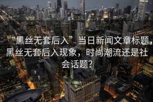 “黑絲無套后入”當(dāng)日新聞文章標(biāo)題，黑絲無套后入現(xiàn)象，時尚潮流還是社會話題？