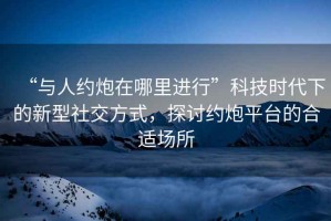 “與人約炮在哪里進行”科技時代下的新型社交方式，探討約炮平臺的合適場所