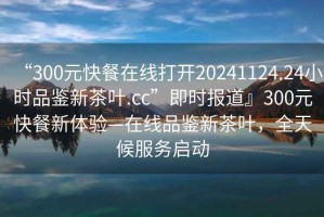 “300元快餐在線打開20241124.24小時(shí)品鑒新茶葉.cc”即時(shí)報(bào)道』300元快餐新體驗(yàn)—在線品鑒新茶葉，全天候服務(wù)啟動(dòng)