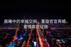 晨曦中的幸福交響，董璇官宣再婚，愛情再次綻放