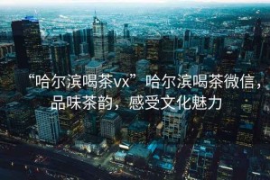 “哈爾濱喝茶vx”哈爾濱喝茶微信，品味茶韻，感受文化魅力
