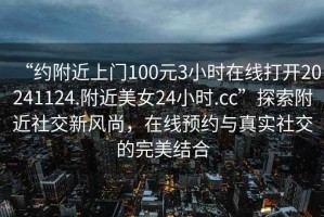 “約附近上門(mén)100元3小時(shí)在線(xiàn)打開(kāi)20241124.附近美女24小時(shí).cc”探索附近社交新風(fēng)尚，在線(xiàn)預(yù)約與真實(shí)社交的完美結(jié)合