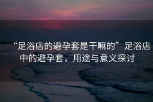 “足浴店的避孕套是干嘛的”足浴店中的避孕套，用途與意義探討