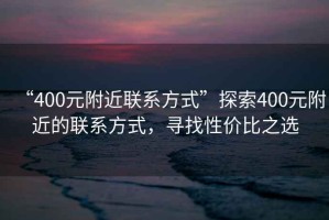 “400元附近聯(lián)系方式”探索400元附近的聯(lián)系方式，尋找性價比之選