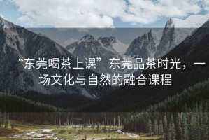 “東莞喝茶上課”東莞品茶時光，一場文化與自然的融合課程