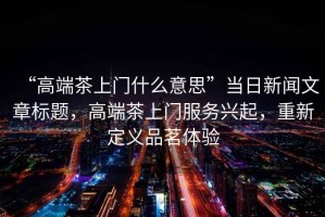 “高端茶上門(mén)什么意思”當(dāng)日新聞文章標(biāo)題，高端茶上門(mén)服務(wù)興起，重新定義品茗體驗(yàn)