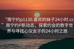 “南寧約p1130.喜歡的妹子24小時(shí).cc”南寧約P新動(dòng)態(tài)，探索約會的數(shù)字世界與尋找心儀女子的24小時(shí)之旅
