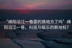 “綿陽(yáng)沿江一巷耍的換地方了嗎”綿陽(yáng)沿江一巷，科技與娛樂(lè)的新地標(biāo)？