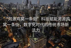 “河源雞窩一條街”科技賦能河源雞窩一條街，數(shù)字化時(shí)代的傳統(tǒng)市場新活力